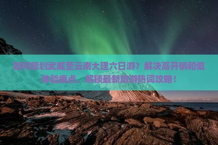 如何规划武威至云南大理六日游？解决高开销和低体验痛点，解锁最新旅游热词攻略！