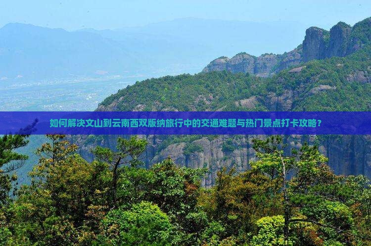 如何解决文山到云南西双版纳旅行中的交通难题与热门景点打卡攻略？