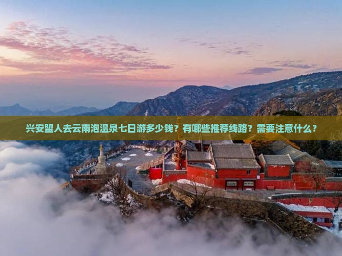 兴安盟人去云南泡温泉七日游多少钱？有哪些推荐线路？需要注意什么？