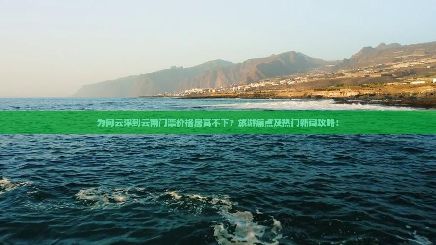 为何云浮到云南门票价格居高不下？旅游痛点及热门新词攻略！