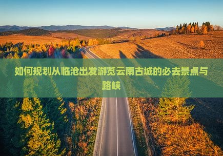 如何规划从临沧出发游览云南古城的必去景点与路峡
