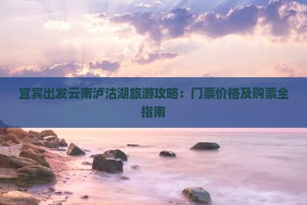宜宾出发云南泸沽湖旅游攻略：门票价格及购票全指南