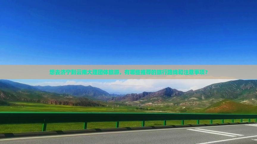 想去济宁到云南大理团体旅游，有哪些推荐的旅行路线和注意事项？