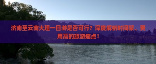 济南至云南大理一日游是否可行？深度解析时间紧、费用高的旅游痛点！
