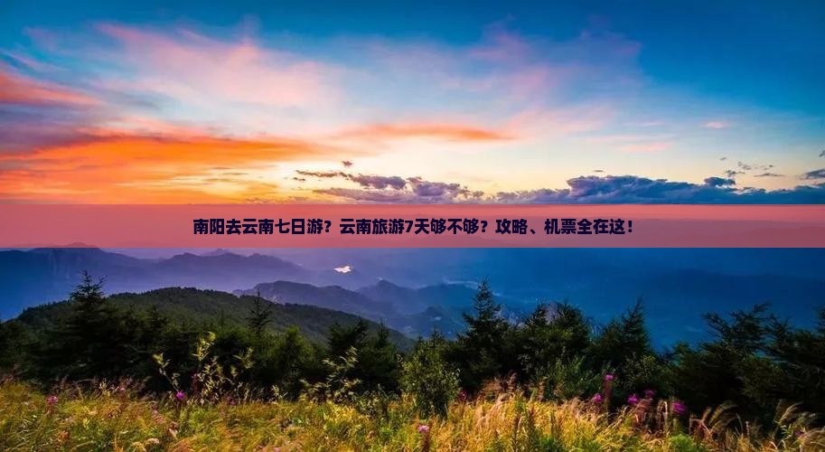 南阳去云南七日游？云南旅游7天够不够？攻略、机票全在这！