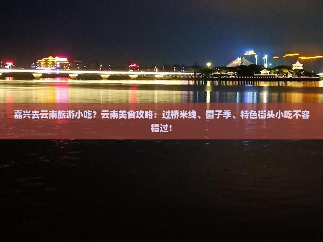 嘉兴去云南旅游小吃？云南美食攻略：过桥米线、菌子季、特色街头小吃不容错过！