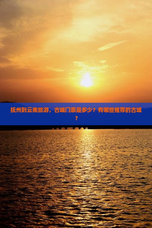 抚州到云南旅游，古城门票是多少？有哪些推荐的古城？