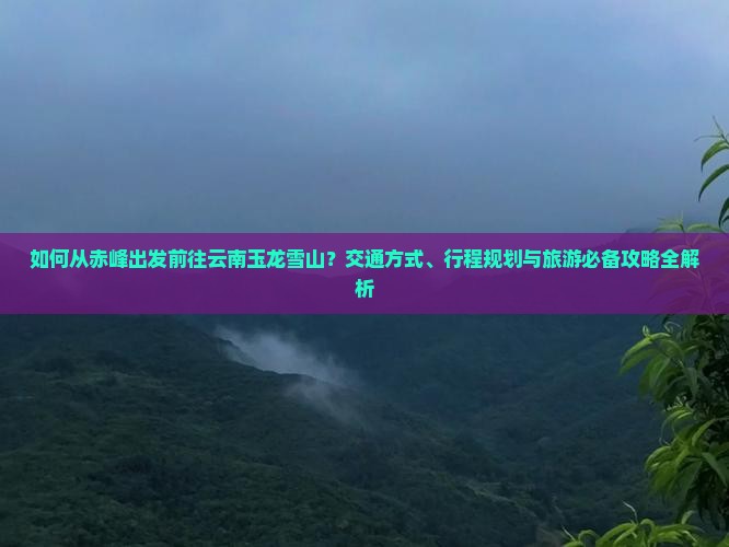 如何从赤峰出发前往云南玉龙雪山？交通方式、行程规划与旅游必备攻略全解析
