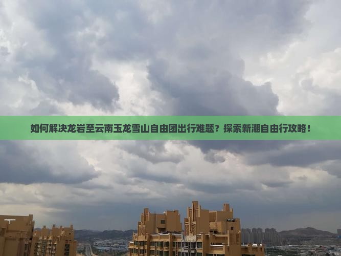 如何解决龙岩至云南玉龙雪山自由团出行难题？探索新潮自由行攻略！