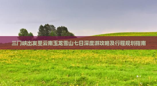 三门峡出发至云南玉龙雪山七日深度游攻略及行程规划指南