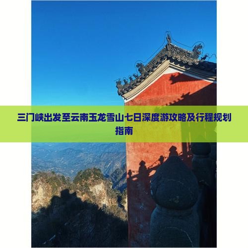 三门峡出发至云南玉龙雪山七日深度游攻略及行程规划指南