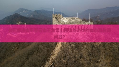如何解决南平至云南玉龙雪山团体旅游中的痛点和热词问题？
