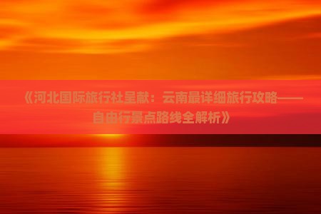 《河北国际旅行社呈献：云南最详细旅行攻略——自由行景点路线全解析》