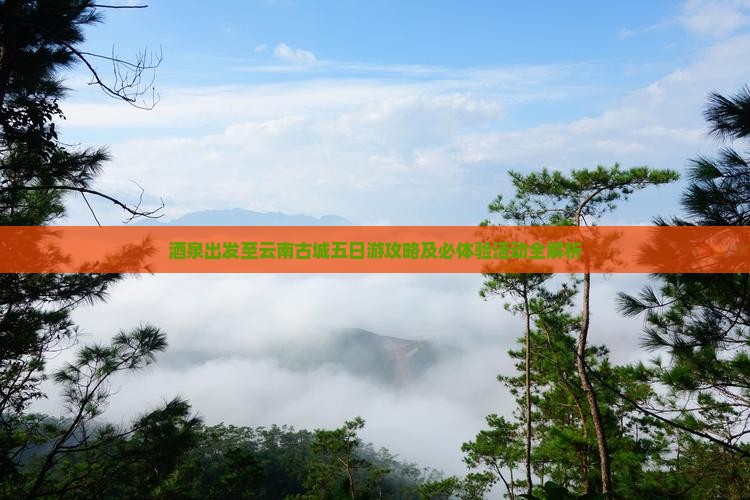 酒泉出发至云南古城五日游攻略及必体验活动全解析