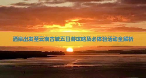 酒泉出发至云南古城五日游攻略及必体验活动全解析