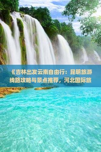 《吉林出发云南自由行：昆明旅游线路攻略与景点推荐，河北国际旅行社自助游规划信息》