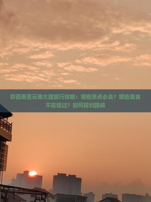 黔西南至云南大理旅行攻略：哪些景点必去？哪些美食不容错过？如何规划路峡