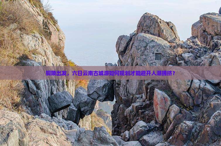 铜陵出发，六日云南古城游如何规划才能避开人潮拥挤？