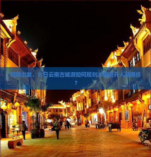 铜陵出发，六日云南古城游如何规划才能避开人潮拥挤？