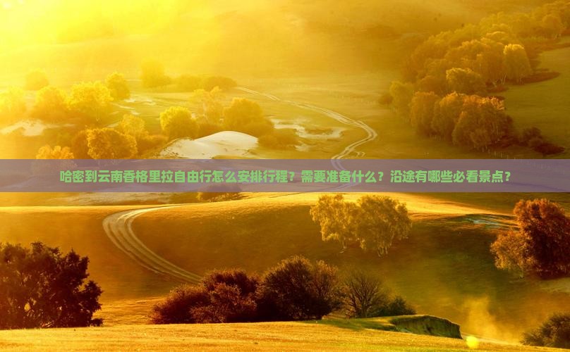 哈密到云南香格里拉自由行怎么安排行程？需要准备什么？沿途有哪些必看景点？