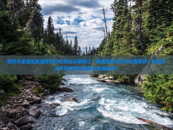 如何从巢湖出发选择旅行社前往云南丽江？巢湖至丽江旅行社哪家好？如何比较不同旅行社的丽江旅游服务？