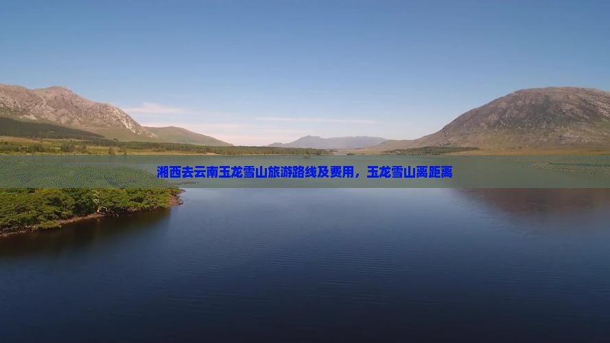湘西去云南玉龙雪山旅游路线及费用，玉龙雪山离距离