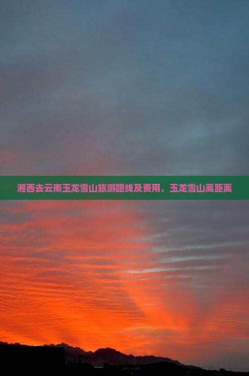 湘西去云南玉龙雪山旅游路线及费用，玉龙雪山离距离