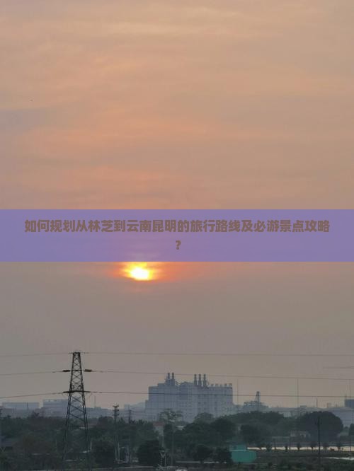 如何规划从林芝到云南昆明的旅行路线及必游景点攻略？