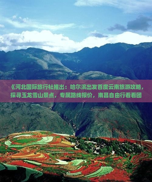 《河北国际旅行社推出：哈尔滨出发首度云南旅游攻略，探寻玉龙雪山景点，专属路线报价，南昌自由行看看团》