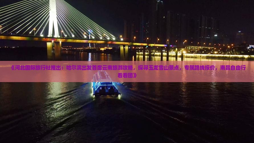《河北国际旅行社推出：哈尔滨出发首度云南旅游攻略，探寻玉龙雪山景点，专属路线报价，南昌自由行看看团》