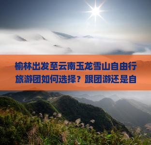 榆林出发至云南玉龙雪山自由行旅游团如何选择？跟团游还是自由行更合适？