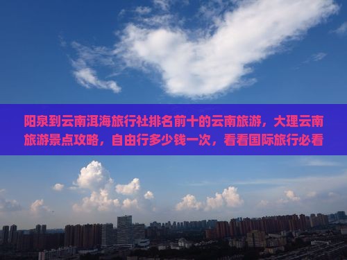 阳泉到云南洱海旅行社排名前十的云南旅游，大理云南旅游景点攻略，自由行多少钱一次，看看国际旅行必看信息