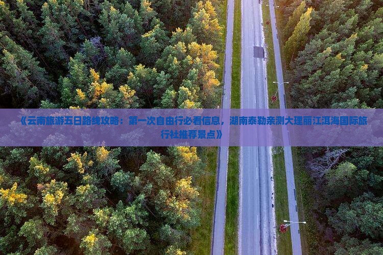 《云南旅游五日路线攻略：第一次自由行必看信息，湖南泰勒亲测大理丽江洱海国际旅行社推荐景点》