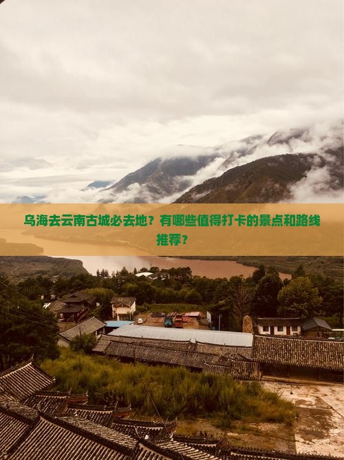 乌海去云南古城必去地？有哪些值得打卡的景点和路线推荐？