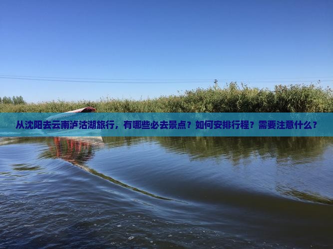 从沈阳去云南泸沽湖旅行，有哪些必去景点？如何安排行程？需要注意什么？
