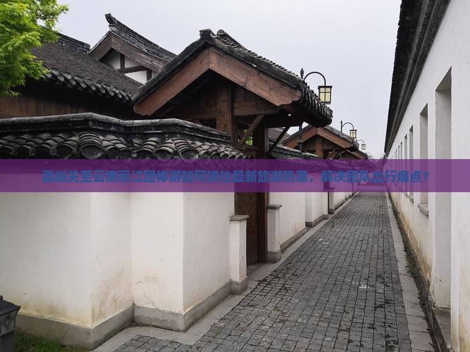 嘉峪关至云南丽江团体游如何抓住最新旅游热潮，解决团队出行痛点？
