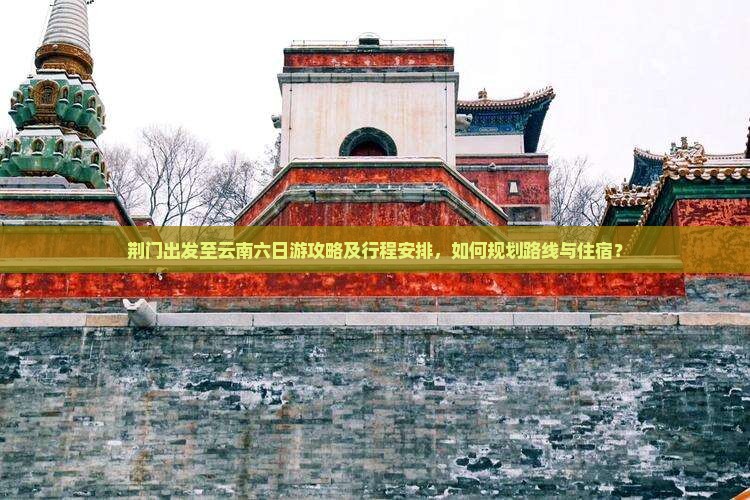 荆门出发至云南六日游攻略及行程安排，如何规划路线与住宿？