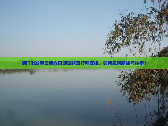 荆门出发至云南六日游攻略及行程安排，如何规划路线与住宿？