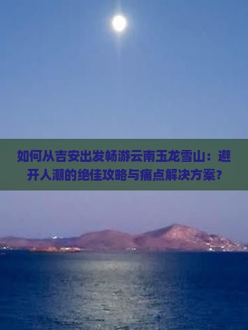 如何从吉安出发畅游云南玉龙雪山：避开人潮的绝佳攻略与痛点解决方案？