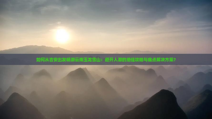 如何从吉安出发畅游云南玉龙雪山：避开人潮的绝佳攻略与痛点解决方案？