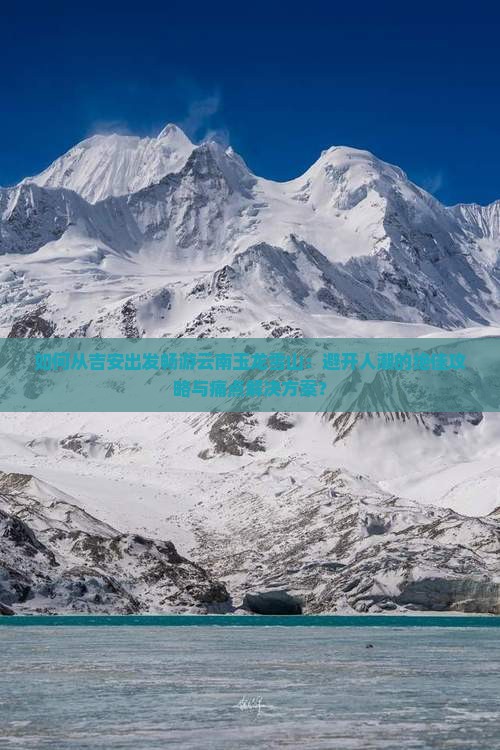 如何从吉安出发畅游云南玉龙雪山：避开人潮的绝佳攻略与痛点解决方案？