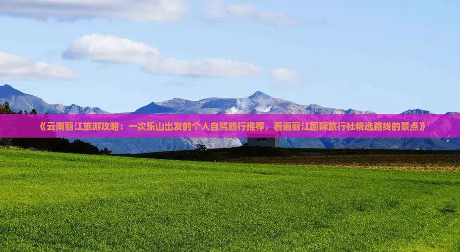 《云南丽江旅游攻略：一次乐山出发的个人自驾旅行推荐，看遍丽江国际旅行社精选路线的景点》