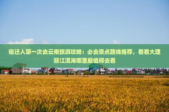 宿迁人第一次去云南旅游攻略：必去景点路线推荐，看看大理丽江洱海哪里最值得去看