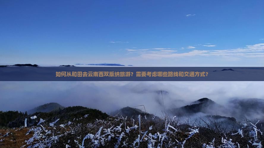 如何从和田去云南西双版纳旅游？需要考虑哪些路线和交通方式？