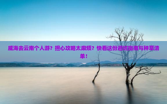 威海去云南个人游？担心攻略太麻烦？快看这份避坑指南与种草清单！
