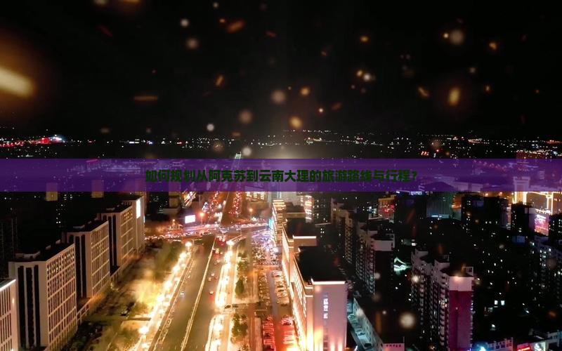 如何规划从阿克苏到云南大理的旅游路线与行程？