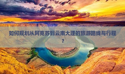如何规划从阿克苏到云南大理的旅游路线与行程？