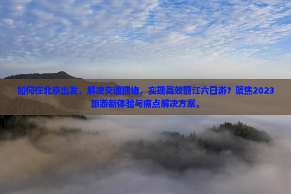 如何在北京出发，解决交通拥堵，实现高效丽江六日游？聚焦2023旅游新体验与痛点解决方案。