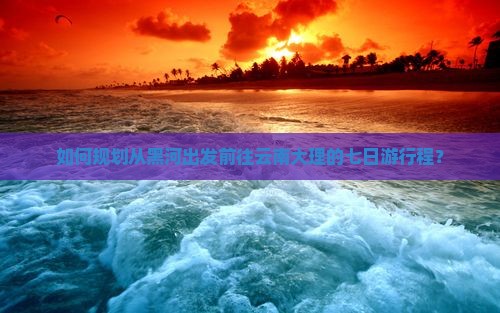 如何规划从黑河出发前往云南大理的七日游行程？