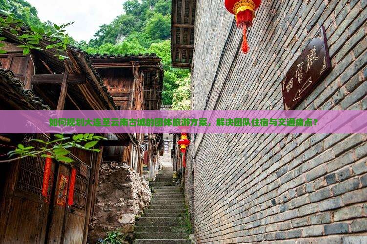 如何规划大连至云南古城的团体旅游方案，解决团队住宿与交通痛点？